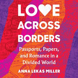 Love Across Borders: Passports, Papers, and Romance in a Divided World by Anna Lekas Miller