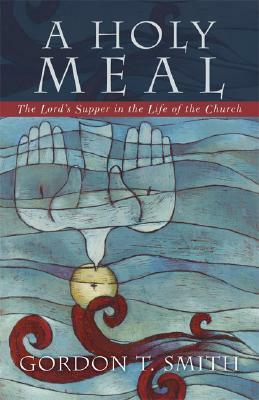 A Holy Meal: The Lord's Supper in the Life of the Church by Gordon T. Smith