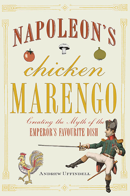 Napoleon's Chicken Marengo: Creating the Myth of the Emperor's Favourite Dish by Andrew Uffindell