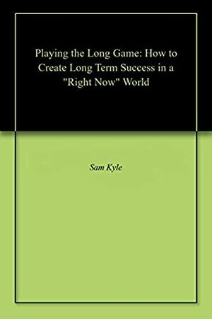 Playing the Long Game: How to Create Long Term Success in a Right Now World by Sam Kyle