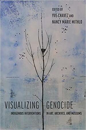 Visualizing Genocide: Indigenous Interventions in Art, Archives, and Museums by Nancy Marie Mithlo, Yve Chavez