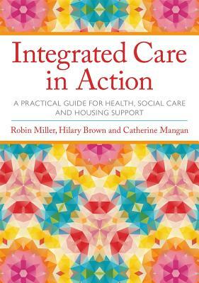 Integrated Care in Action: A Practical Guide for Health, Social Care and Housing Support by Hilary Brown, Robin Miller, Catherine Mangan