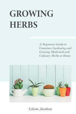 Growing Herbs: A Beginner's Guide to Container Gardening and Growing Medicinal and Culinary Herbs at Home by Celeste Jarabese