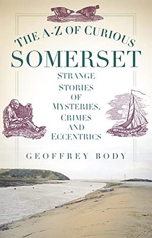 The A-Z of Curious Somerset: Strange Stories of Mysteries, Crimes and Eccentrics by Geoffrey Body