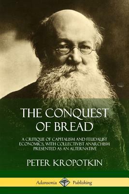 The Conquest of Bread: A Critique of Capitalism and Feudalist Economics, with Collectivist Anarchism Presented as an Alternative by Peter Kropotkin