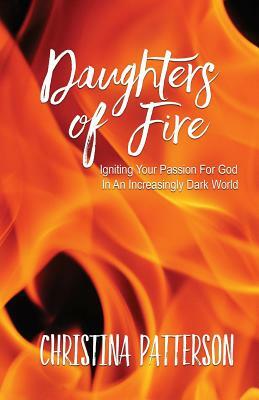 Daughters of Fire: Igniting Your Passion For God In An Increasing Dark World by Christina Patterson