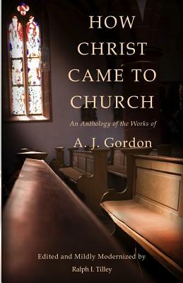 How Christ Came to Church: An Anthology of the Works of A. J. Gordon by Ralph I. Tilley, A. J. Gordon