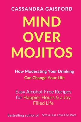 Mind Over Mojitos: How Moderating Your Drinking Can Change Your Life: Easy Alcohol-Free Recipes for Happier Hours & a Joy Filled Life by Cassandra Gaisford