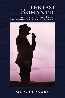 The Last Romantic: The Life of George Frederick Clarke, Master Storyteller of New Brunswick by Mary Bernard