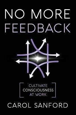 No More Feedback: Cultivate Consciousness at Work by Carol Sanford