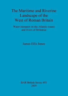 The Maritime and Riverine Landscape of the West of Roman Britain: Water transport on the Atlantic coasts and rivers of Britannia by James Jones