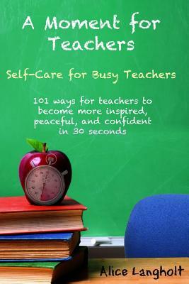 A Moment for Teachers: Self-Care for Busy Teachers - 101 free ways for teachers to become more inspired, peaceful, and confident in 30 second by Alice Langholt