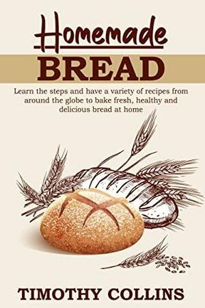 Homemade bread: Learn the steps and have a variety of recipes from around the globe to bake fresh, healthy and delicious bread at home by Timothy Collins