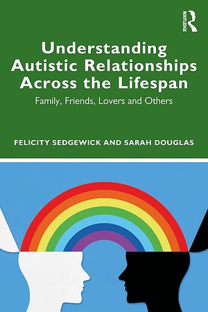 Understanding Autistic Relationships Across the Lifespan: Family, Friends, Lovers and Others by Sarah Douglas, Felicity Sedgewick