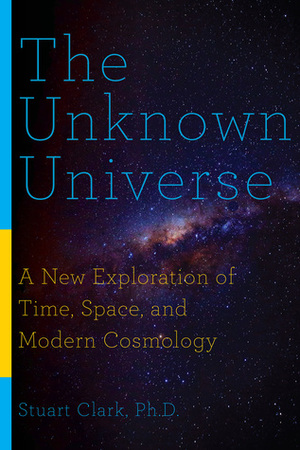 The Unknown Universe: A New Exploration of Time, Space, and Modern Cosmology by Stuart Clark