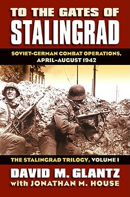 To the Gates of Stalingrad: Soviet-German Combat Operations, April-August 1942 by Jonathan M. House, David M. Glantz