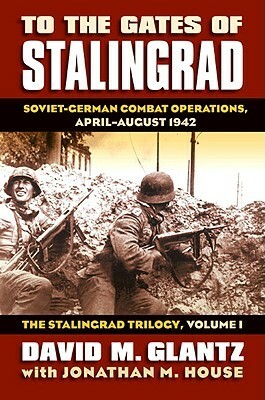 To the Gates of Stalingrad: Soviet-German Combat Operations, April-August 1942 by Jonathan M. House, David M. Glantz