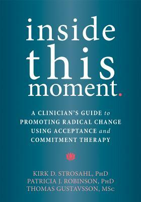 Inside This Moment: A Clinician's Guide to Promoting Radical Change Using Acceptance and Commitment Therapy by Patricia J. Robinson, Thomas Gustavsson, Kirk D. Strosahl