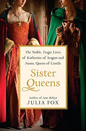Sister Queens: The Noble, Tragic Lives of Katherine of Aragon and Juana, Queen of Castile by Julia Fox