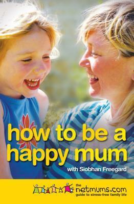 How to be a Happy Mum: The Netmums Guide to Stress-free Family Life by Siobhan Freegard