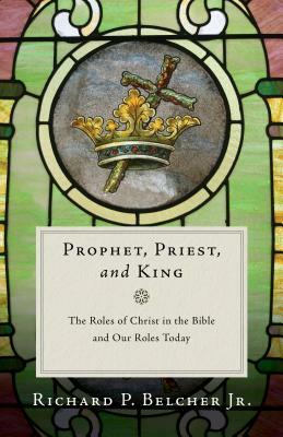 Prophet, Priest, and King: The Roles of Christ in the Bible and Our Roles Today by Richard P. Belcher