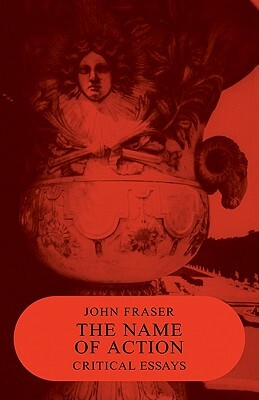 The Name of Action: Critical Essays by John Fraser, Fraser John
