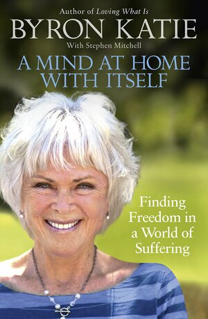 A Mind At Home With Itself: How Asking Four Questions Can Free Your Mind, Open Your Heart, and Turn Your World Around by Byron Katie