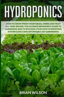 Hydroponics: How to Grow Fresh Vegetables, Herbs and Fruit All-Year-Round. The Ultimate Beginner's Guide to Gardening and to Buildi by Brian Wilson