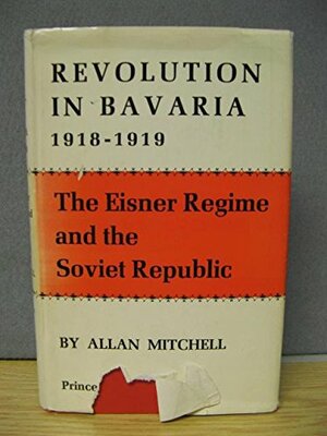 Revolution In Bavaria, 1918 19: Eisner Regime And The Soviet Republic by Allan Mitchell
