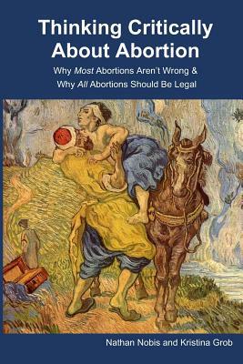 Thinking Critically About Abortion: Why Most Abortions Aren't Wrong & Why All Abortions Should Be Legal by Nathan Nobis, Kristina Grob