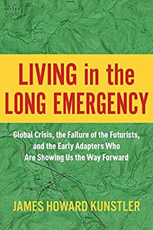 Living in the Long Emergency: Global Crisis, the Failure of the Futurists, and the Early Adapters Who Are Showing Us the Way Forward by James Howard Kunstler
