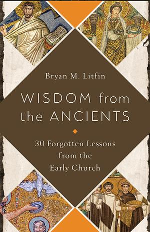 Wisdom from the Ancients: 30 Forgotten Lessons from the Early Church by Bryan M. Litfin