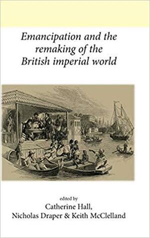 Emancipation and the Remaking of the British Imperial World by Clare Anderson, Keith McClelland, Nicholas Draper, Robin Blackburn, Catherine Hall