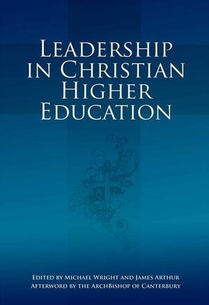 Leadership in Christian Higher Education by James Arthur, Michael Wright