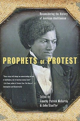 Prophets Of Protest: Reconsidering The History Of American Abolitionism by Timothy Patrick McCarthy