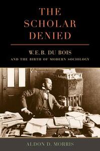 The Scholar Denied: W. E. B. Du Bois and the Birth of Modern Sociology by Aldon Morris