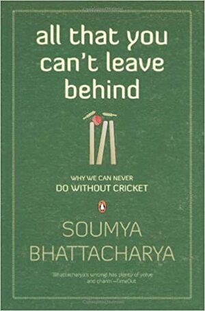 All That You Can't Leave Behind: Why We Can Never Do Without Cricket by Soumya Bhattacharya