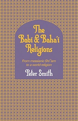 The Babi and Baha'i Religions: From Messianic Shiism to a World Religion by Peter Smith