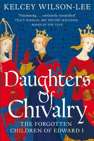 Daughters of Chivalry: The Forgotten Children of Edward I by Kelcey Wilson-Lee