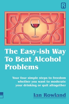 The Easy-ish Way To Beat Alcohol Problems: Your four simple steps to freedom whether you want to moderate your drinking or quit altogether by Ian Rowland