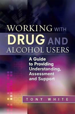 Working with Drug and Alcohol Users: A Guide to Providing Understanding, Assessment and Support by Tony White