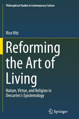 Reforming the Art of Living: Nature, Virtue, and Religion in Descartes's Epistemology by Rico Vitz