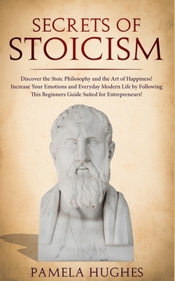 Secrets of Stoicism: Discover the Stoic Philosophy and the Art of Happiness; Increase Your Emotions and Everyday Modern Life by Following T by Pamela Hughes