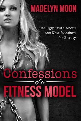 Confessions of a Fitness Model: The Ugly Truth about the New Standard for Beauty by Madelyn Moon