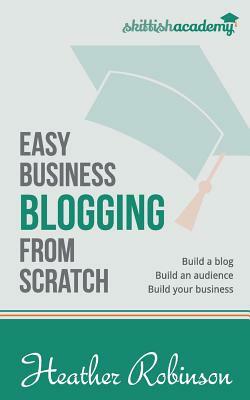 Easy Business Blogging from Scratch: Build a Blog, Build an Audience, Build Your Business by Heather Robinson