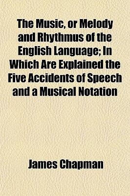 The Music, or Melody and Rhythmus of the English Language; In Which Are Explained the Five Accidents of Speech and a Musical Notation by James Chapman