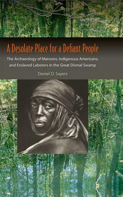 A Desolate Place for a Defiant People: The Archaeology of Maroons, Indigenous Americans, and Enslaved Laborers in the Great Dismal Swamp by Daniel O. Sayers