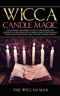 Wicca Candle Magic: The Ultimate Beginner's Guide To Mastering The Element Of Fire Involved In Candle Magic Safely while doing effective r by The Wiccan Man