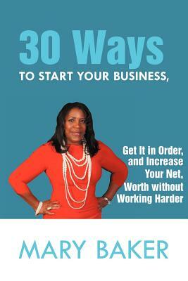 30 Ways to Start Your Business, Get It in Order, and Increase Your Net Worth Without Working Harder by Mary Baker