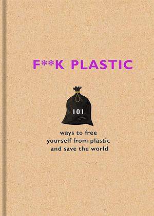 F**k Plastic: 101 ways to free yourself from plastic and save the world by The F Team